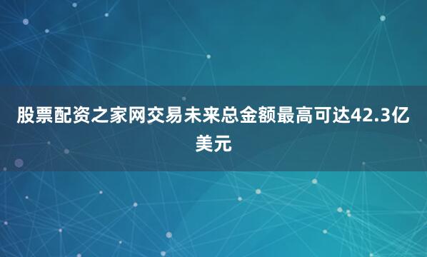 股票配资之家网交易未来总金额最高可达42.3亿美元