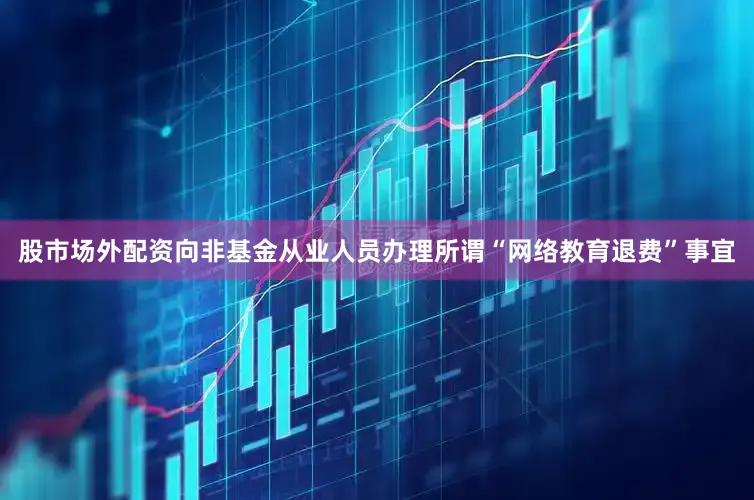 股市场外配资向非基金从业人员办理所谓“网络教育退费”事宜