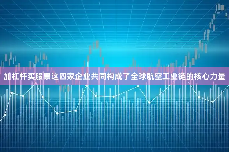 加杠杆买股票这四家企业共同构成了全球航空工业链的核心力量