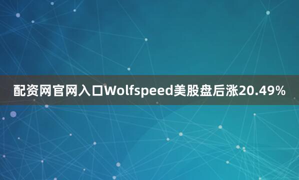 配资网官网入口Wolfspeed美股盘后涨20.49%