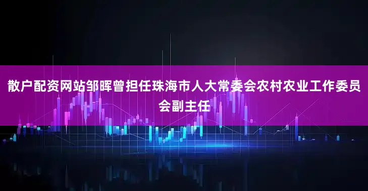 散户配资网站邹晖曾担任珠海市人大常委会农村农业工作委员会副主任