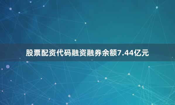 股票配资代码融资融券余额7.44亿元