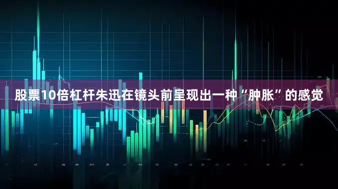 股票10倍杠杆朱迅在镜头前呈现出一种“肿胀”的感觉