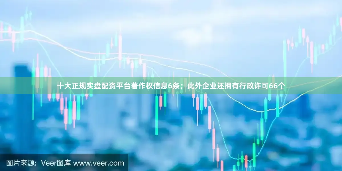 十大正规实盘配资平台著作权信息6条；此外企业还拥有行政许可66个