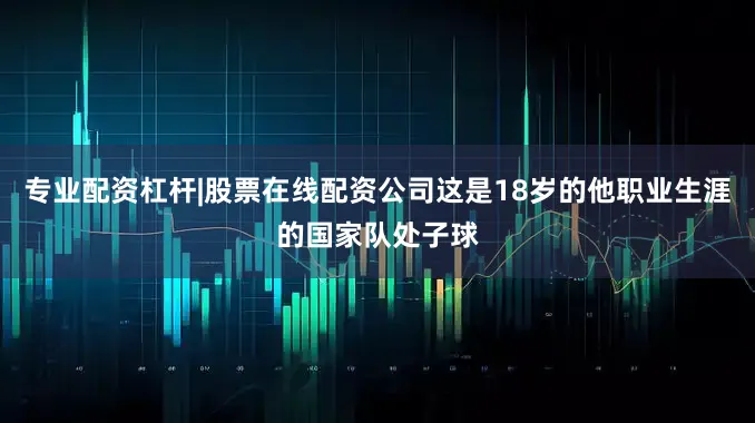 专业配资杠杆|股票在线配资公司这是18岁的他职业生涯的国家队处子球