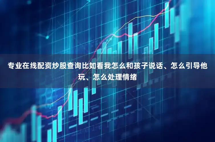 专业在线配资炒股查询比如看我怎么和孩子说话、怎么引导他玩、怎么处理情绪