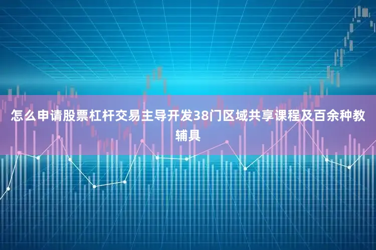 怎么申请股票杠杆交易主导开发38门区域共享课程及百余种教辅具