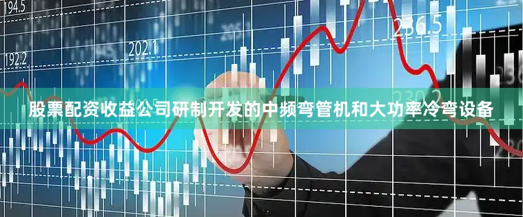 股票配资收益公司研制开发的中频弯管机和大功率冷弯设备