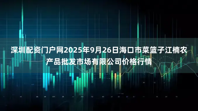 深圳配资门户网2025年9月26日海口市菜篮子江楠农产品批发市场有限公司价格行情